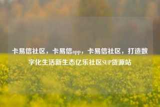 卡易信社区，卡易信app，卡易信社区，打造数字化生活新生态亿乐社区SUP货源站