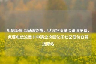 电信流量卡申请免费，电信纯流量卡申请免费，免费电信流量卡申请全攻略亿乐社区低价自营货源站