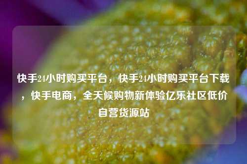 快手24小时购买平台	，快手24小时购买平台下载，快手电商，全天候购物新体验亿乐社区低价自营货源站  第1张