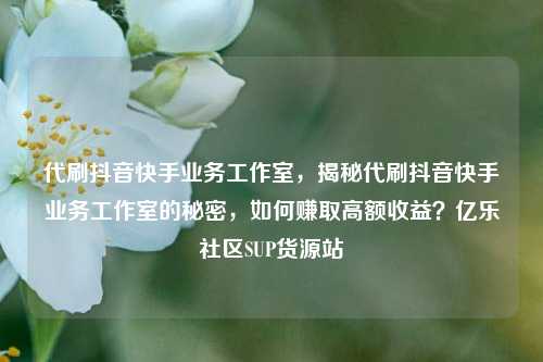 代刷抖音快手业务工作室，揭秘代刷抖音快手业务工作室的秘密	，如何赚取高额收益？亿乐社区SUP货源站  第1张