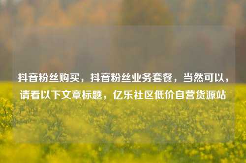 抖音粉丝购买，抖音粉丝业务套餐	，当然可以，请看以下文章标题，亿乐社区低价自营货源站  第1张