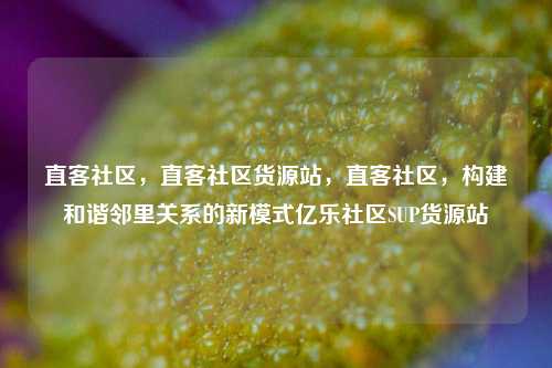 直客社区，直客社区货源站，直客社区	，构建和谐邻里关系的新模式亿乐社区SUP货源站  第1张